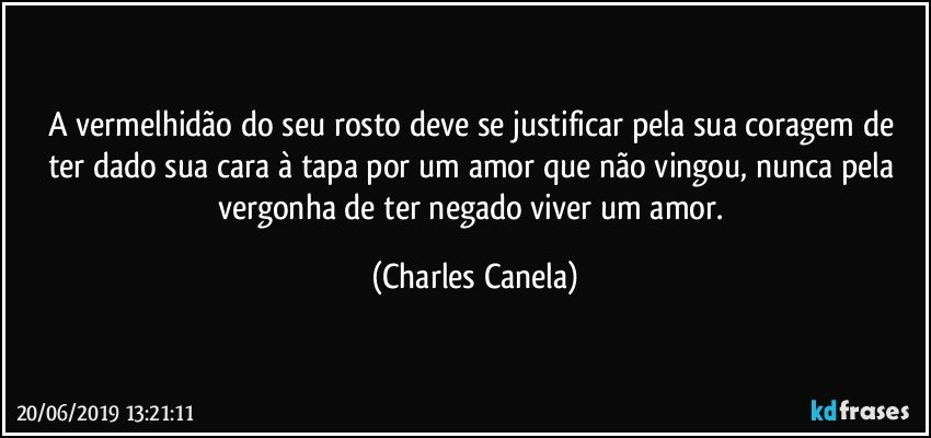 A vermelhidão do seu rosto deve se justificar pela sua coragem de ter dado sua cara à tapa por um amor que não vingou, nunca pela vergonha de ter negado viver um amor. (Charles Canela)