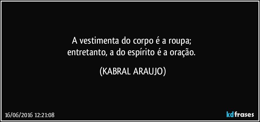 A vestimenta do corpo é a roupa; 
entretanto, a do espírito é a oração. (KABRAL ARAUJO)