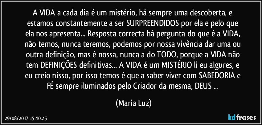 A VIDA a cada dia é um mistério, há sempre uma descoberta, e estamos constantemente a ser SURPREENDIDOS por ela e pelo que ela nos apresenta... Resposta correcta há pergunta do que é a VIDA, não temos, nunca teremos, podemos por nossa vivência dar uma ou outra definição, mas é nossa, nunca a do TODO, porque a VIDA não tem DEFINIÇÕES definitivas... A VIDA é um MISTÉRIO li eu algures, e eu creio nisso, por isso temos é que a saber viver com SABEDORIA e FÉ sempre iluminados pelo Criador da mesma, DEUS ... (Maria Luz)