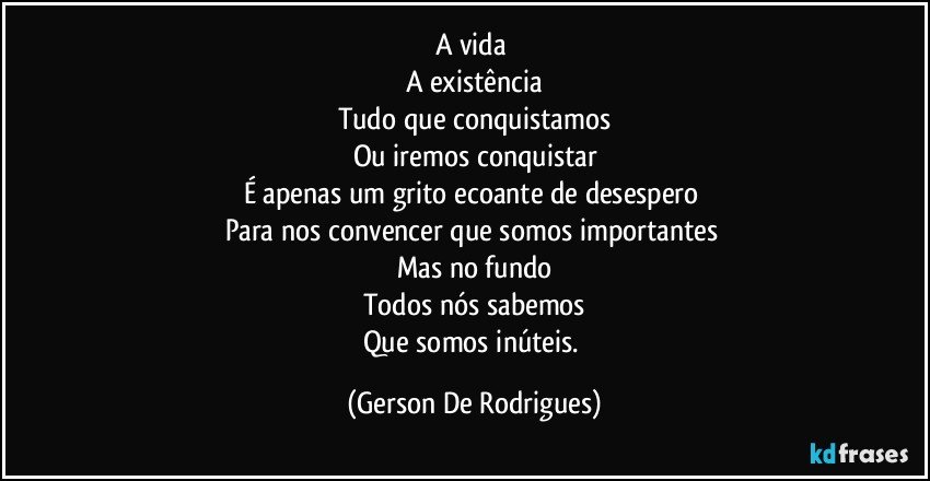 A vida 
A existência
Tudo que conquistamos
Ou iremos conquistar
É apenas um grito ecoante de desespero 
Para nos convencer que somos importantes 
Mas no fundo
Todos nós sabemos
Que somos inúteis. (Gerson De Rodrigues)