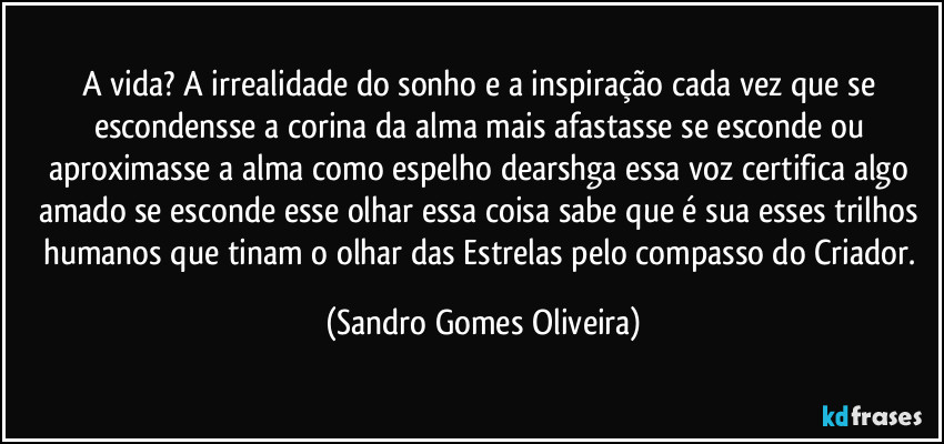 A vida? A irrealidade do sonho e a inspiração cada vez que se escondensse a corina da alma mais afastasse se esconde ou aproximasse a alma como espelho dearshga essa voz certifica algo amado se esconde esse olhar essa coisa sabe que é sua esses trilhos humanos que tinam o olhar das Estrelas pelo compasso do Criador. (Sandro Gomes Oliveira)