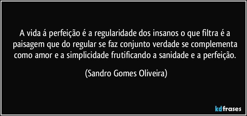 A vida á perfeição é a regularidade dos insanos o que filtra é a paisagem que do regular se faz conjunto verdade se complementa como amor e a simplicidade frutificando a sanidade e a perfeição. (Sandro Gomes Oliveira)