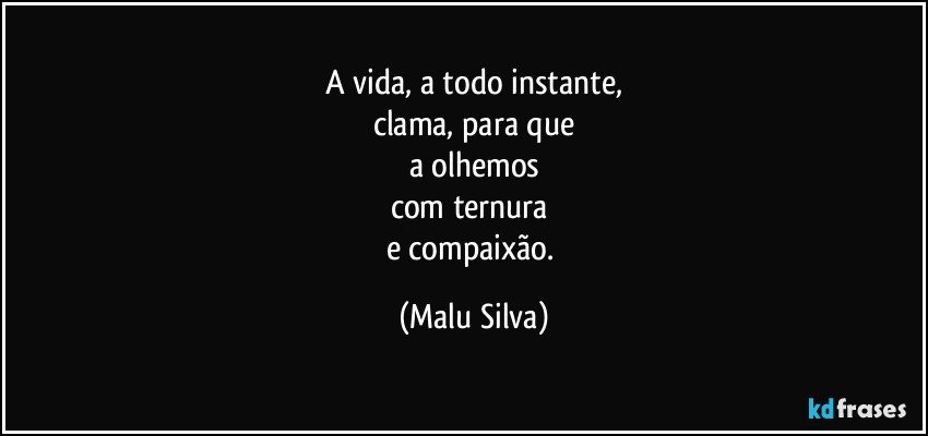 A vida, a todo instante,
clama, para que
a olhemos
com ternura 
e compaixão. (Malu Silva)