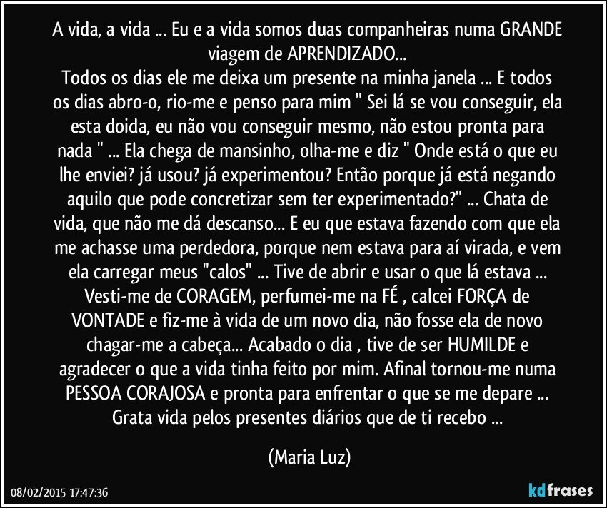 A vida, a vida ... Eu e a vida somos duas companheiras numa GRANDE viagem de APRENDIZADO... 
Todos os dias ele me deixa um presente na minha janela ... E todos os dias abro-o, rio-me e penso para mim " Sei lá se vou conseguir, ela esta doida, eu não vou conseguir mesmo, não estou pronta para nada " ... Ela chega de mansinho, olha-me e diz " Onde está o que eu lhe enviei? já usou? já experimentou? Então porque já está negando aquilo que pode concretizar  sem ter experimentado?" ... Chata de vida, que não me dá descanso... E eu que estava fazendo com que ela me achasse uma perdedora, porque nem estava para aí virada, e vem ela carregar meus "calos" ... Tive de abrir e usar o que lá estava ... Vesti-me de CORAGEM,  perfumei-me na FÉ , calcei FORÇA de VONTADE e fiz-me à vida de um novo dia, não fosse ela de novo chagar-me a cabeça...  Acabado o dia , tive de ser HUMILDE e agradecer o que a vida tinha feito por mim. Afinal tornou-me numa PESSOA CORAJOSA e pronta para enfrentar o que se me depare ... Grata vida pelos presentes diários que de ti recebo ... (Maria Luz)