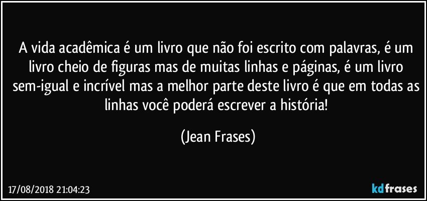 A vida acadêmica é um livro que não foi escrito com palavras, é um livro cheio de figuras mas de muitas linhas e páginas, é um livro sem-igual e incrível mas a melhor parte deste livro é que em todas as linhas você poderá escrever a história! (Jean Frases)