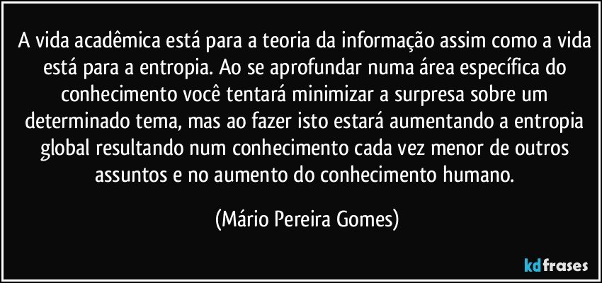 A vida acadêmica está para a teoria da informação assim como a vida está para a entropia. Ao se aprofundar numa área específica do conhecimento você tentará minimizar a surpresa sobre um determinado tema, mas ao fazer isto estará aumentando a entropia global resultando num conhecimento cada vez menor de outros assuntos e no aumento do conhecimento humano. (Mário Pereira Gomes)