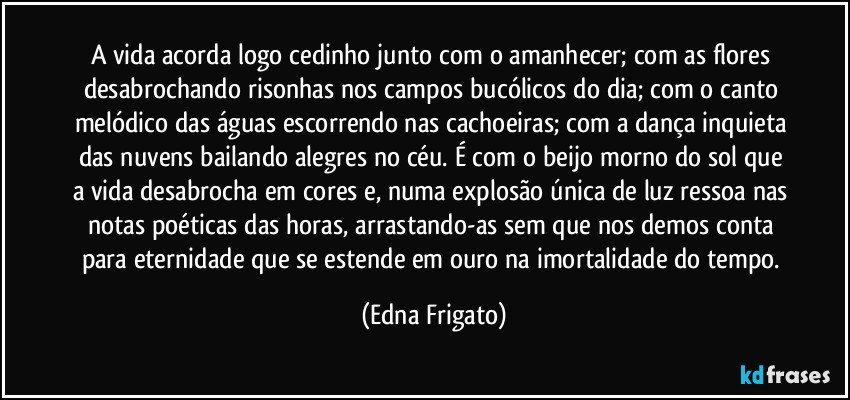 A vida acorda logo cedinho junto com o amanhecer; com as flores desabrochando risonhas nos campos bucólicos do dia; com o canto melódico das águas escorrendo nas cachoeiras; com a dança inquieta das nuvens bailando alegres no céu. É com o beijo morno do sol que a vida desabrocha em cores e, numa explosão única de luz ressoa nas notas poéticas das horas, arrastando-as sem que nos demos conta para eternidade que se estende em ouro na imortalidade do tempo. (Edna Frigato)