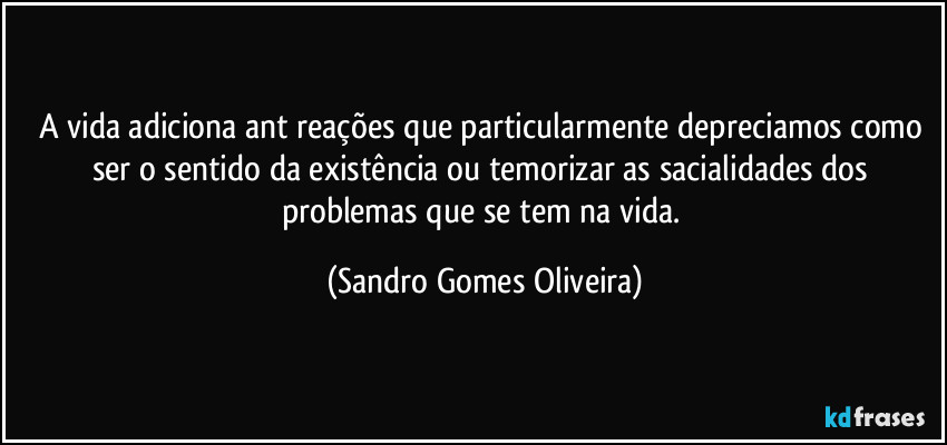 A vida adiciona ant reações que particularmente depreciamos como ser o sentido da existência ou temorizar as sacialidades dos problemas que se tem na vida. (Sandro Gomes Oliveira)