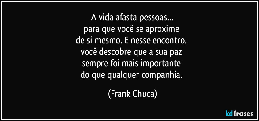 A vida afasta pessoas…
para que você se aproxime 
de si mesmo. E nesse encontro, 
você descobre que a sua paz 
sempre foi mais importante 
do que qualquer companhia. (Frank Chuca)