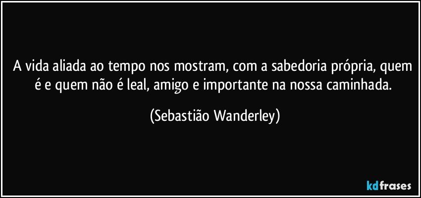 A vida aliada ao tempo nos mostram, com a sabedoria própria, quem é e quem não é leal, amigo e importante na nossa caminhada. (Sebastião Wanderley)