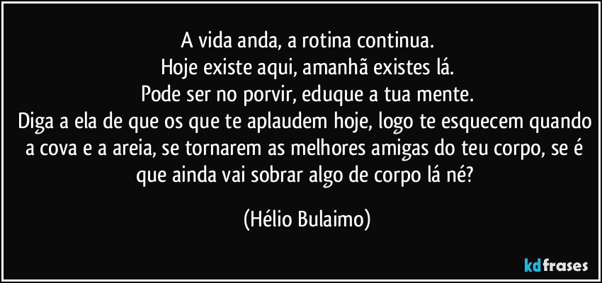 A vida anda, a rotina continua.
Hoje existe aqui, amanhã existes lá.
Pode ser no porvir, eduque a tua mente.
Diga a ela de que os que te aplaudem hoje, logo te esquecem quando a cova e a areia, se tornarem as melhores amigas do teu corpo, se é que ainda vai sobrar algo de corpo lá né? (Hélio Bulaimo)