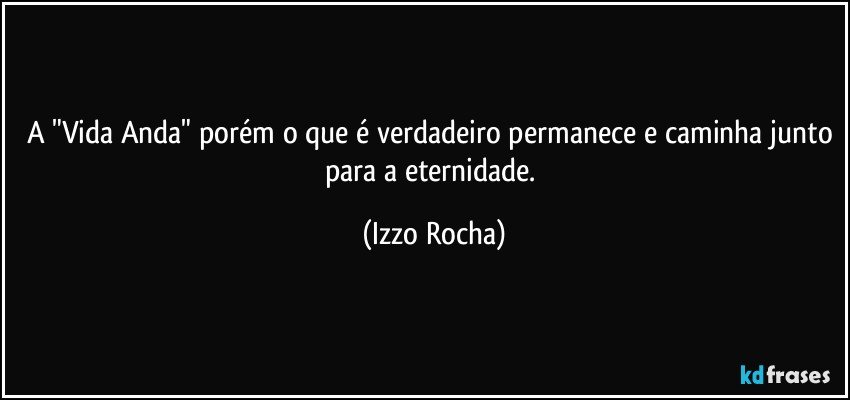 A "Vida Anda" porém o que é verdadeiro permanece e caminha junto para a eternidade. (Izzo Rocha)