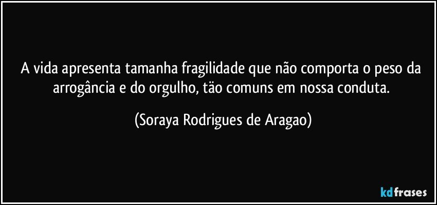 A vida apresenta tamanha fragilidade que não comporta o peso da arrogância e do orgulho, täo comuns em nossa conduta. (Soraya Rodrigues de Aragao)