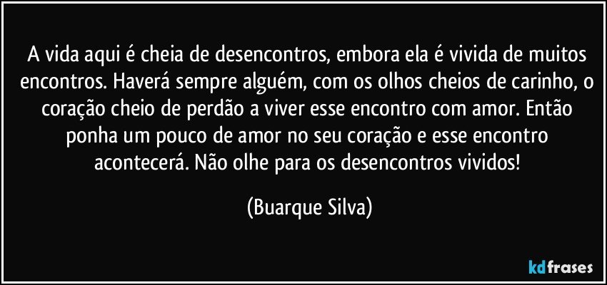 A vida aqui é cheia de desencontros, embora ela é vivida de muitos encontros. Haverá sempre alguém, com os olhos cheios de carinho, o coração cheio de perdão a viver esse encontro com amor. Então ponha um pouco de amor no seu coração e esse encontro acontecerá. Não olhe para os desencontros vividos! (Buarque Silva)