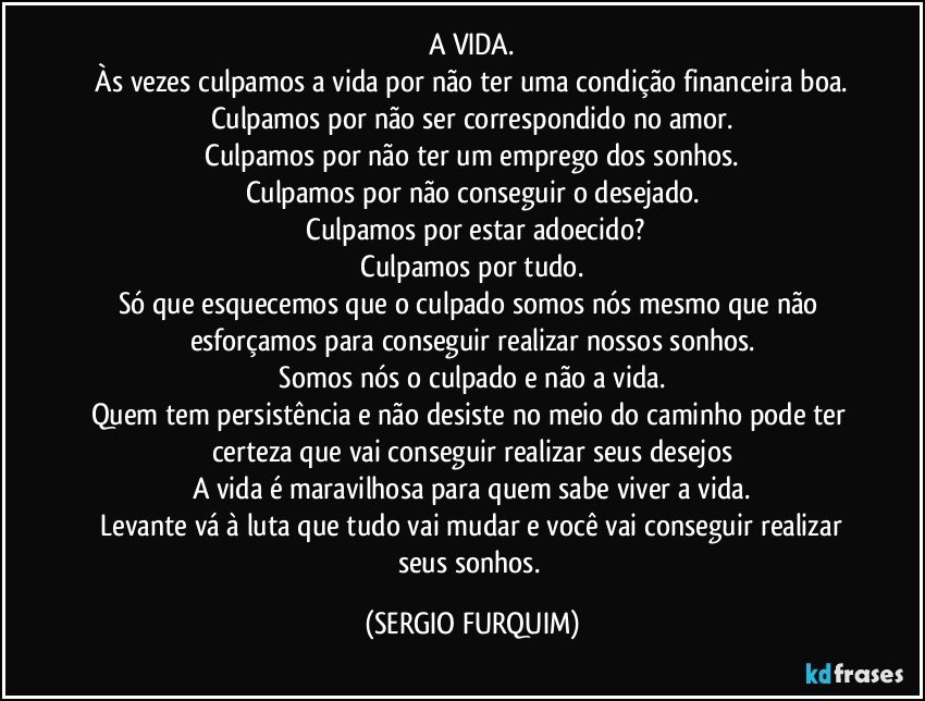 A VIDA.
 Às vezes culpamos a vida por não ter uma condição financeira boa. 
Culpamos por não ser correspondido no amor.
 Culpamos por não ter um emprego dos sonhos. 
Culpamos por não conseguir o desejado.
 Culpamos por estar adoecido?
 Culpamos por tudo. 
Só que esquecemos que o culpado somos nós mesmo que não esforçamos para conseguir realizar nossos sonhos.
 Somos nós o culpado e não a vida. 
Quem tem persistência e não desiste no meio do caminho pode ter certeza que vai conseguir realizar seus desejos
A vida é maravilhosa para quem sabe viver a vida.
 Levante vá à luta que tudo vai mudar e você vai conseguir realizar seus sonhos. (SERGIO FURQUIM)