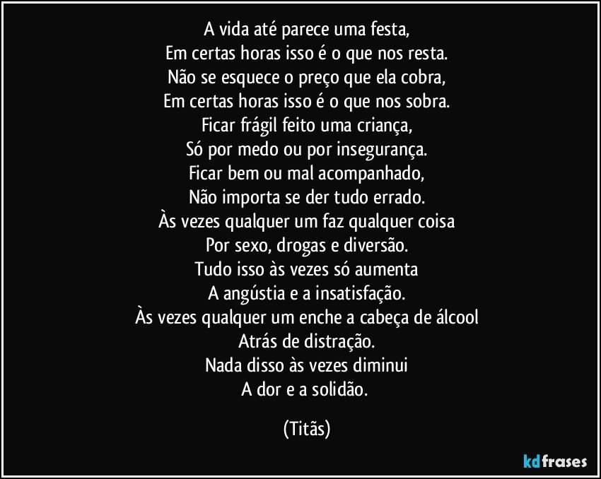 A vida até parece uma festa,
Em certas horas isso é o que nos resta.
Não se esquece o preço que ela cobra,
Em certas horas isso é o que nos sobra.
Ficar frágil feito uma criança,
Só por medo ou por insegurança.
Ficar bem ou mal acompanhado,
Não importa se der tudo errado.
Às vezes qualquer um faz qualquer coisa
Por sexo, drogas e diversão.
Tudo isso às vezes só aumenta
A angústia e a insatisfação.
Às vezes qualquer um enche a cabeça de álcool
Atrás de distração.
Nada disso às vezes diminui
A dor e a solidão. (Titãs)