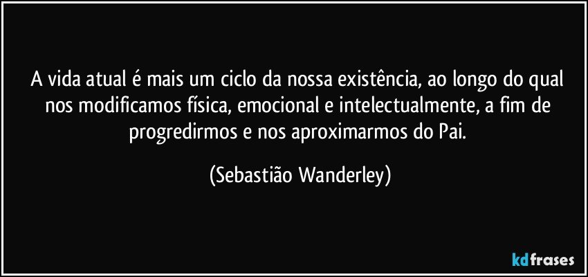 A vida atual é mais um ciclo da nossa existência, ao longo do qual nos modificamos física, emocional e intelectualmente, a fim de progredirmos e nos aproximarmos do Pai. (Sebastião Wanderley)