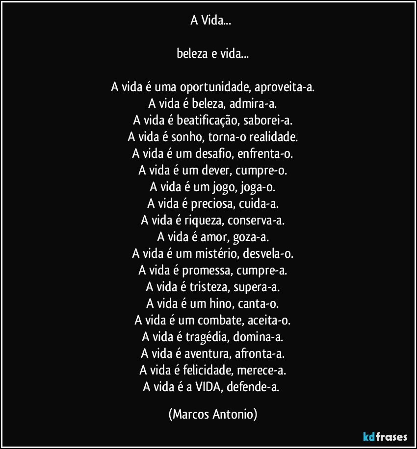 A Vida...  

beleza e vida...

A vida é uma oportunidade, aproveita-a.
A vida é beleza, admira-a.
A vida é beatificação, saborei-a.
A vida é sonho, torna-o realidade.
A vida é um desafio, enfrenta-o.
A vida é um dever, cumpre-o.
A vida é um jogo, joga-o.
A vida é preciosa, cuida-a.
A vida é riqueza, conserva-a.
A vida é amor, goza-a.
A vida é um mistério, desvela-o.
A vida é promessa, cumpre-a.
A vida é tristeza, supera-a.
A vida é um hino, canta-o.
A vida é um combate, aceita-o.
A vida é tragédia, domina-a.
A vida é aventura, afronta-a.
A vida é felicidade, merece-a.
A vida é a VIDA, defende-a. (Marcos Antonio)