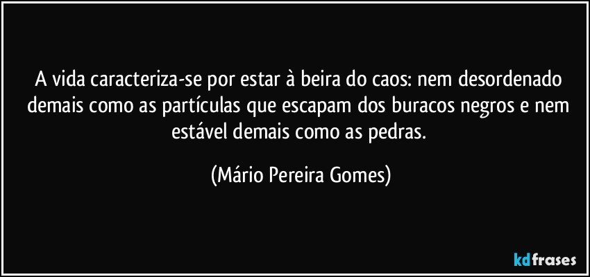 A vida caracteriza-se por estar à beira do caos: nem desordenado demais como as partículas que escapam dos buracos negros e nem estável demais como as pedras. (Mário Pereira Gomes)