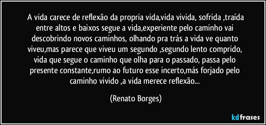 A vida carece de reflexão da propria vida,vida vivida, sofrida ,traída entre altos e baixos segue a vida,experiente pelo caminho vai descobrindo novos caminhos, olhando pra trás a vida ve quanto viveu,mas parece que viveu um segundo ,segundo lento comprido, vida que segue o caminho que olha para o passado, passa pelo presente constante,rumo ao futuro esse incerto,más forjado pelo caminho vivido ,a vida merece reflexão... (Renato Borges)