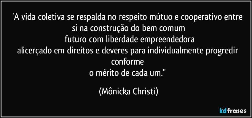 'A vida coletiva se respalda no respeito mútuo e cooperativo entre 
si na construção do bem comum
 futuro com liberdade empreendedora
alicerçado em direitos e deveres para individualmente progredir conforme 
o mérito de cada um." (Mônicka Christi)