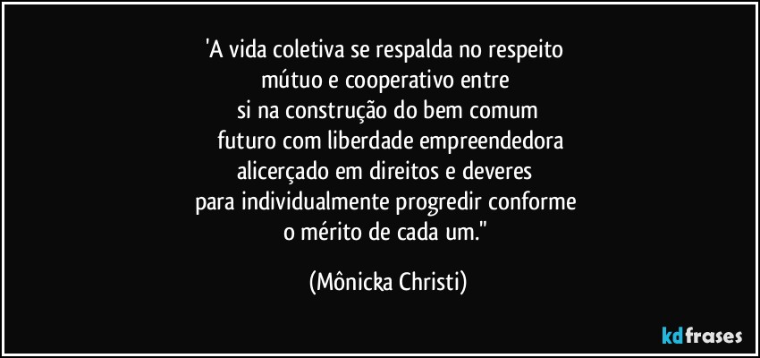 'A vida coletiva se respalda no respeito 
mútuo e cooperativo entre 
si na construção do bem comum
 futuro com liberdade empreendedora
alicerçado em direitos e deveres 
para individualmente progredir conforme 
o mérito de cada um." (Mônicka Christi)