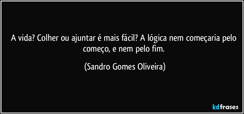 A vida? Colher ou ajuntar é mais fácil? A lógica nem começaria pelo começo, e nem pelo fim. (Sandro Gomes Oliveira)