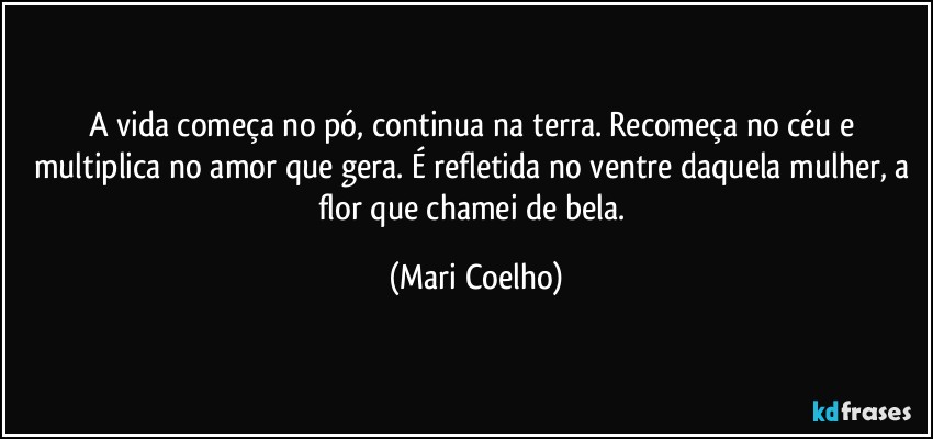 A vida começa no pó, continua na terra. Recomeça no céu e multiplica no amor que gera. É refletida no ventre daquela mulher, a flor que chamei de bela. (Mari Coelho)