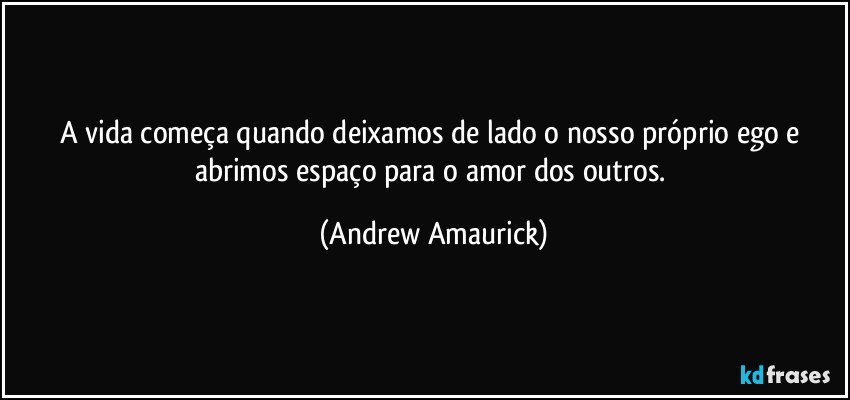 A vida começa quando deixamos de lado o nosso próprio ego e abrimos espaço para o amor dos outros. (Andrew Amaurick)