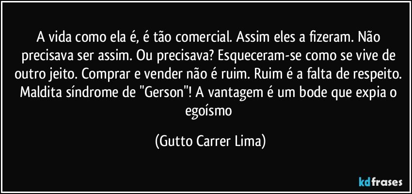 A vida como ela é, é tão comercial. Assim eles a fizeram. Não precisava ser assim. Ou precisava? Esqueceram-se como se vive de outro jeito. Comprar e vender não é ruim. Ruim é a falta de respeito. Maldita síndrome de "Gerson"! A vantagem é um bode que expia o egoísmo (Gutto Carrer Lima)