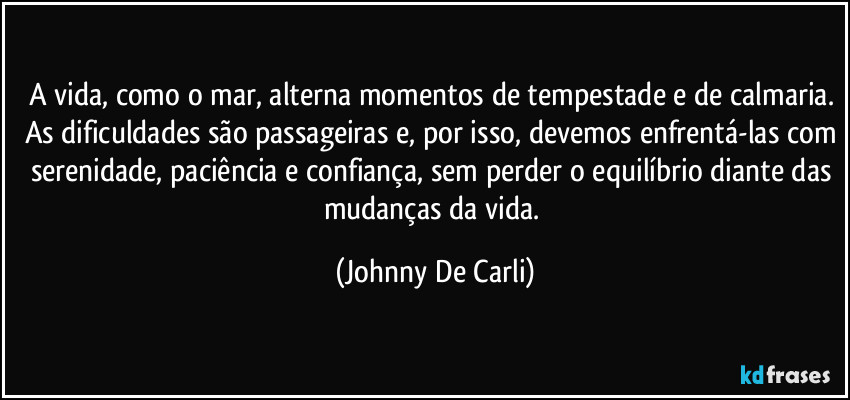 A vida, como o mar, alterna momentos de tempestade e de calmaria. As dificuldades são passageiras e, por isso, devemos enfrentá-las com serenidade, paciência e confiança, sem perder o equilíbrio diante das mudanças da vida. (Johnny De Carli)