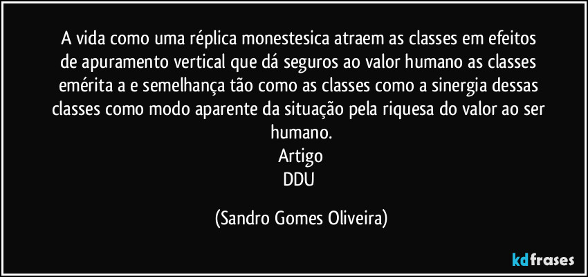 A vida como uma réplica monestesica atraem as classes em efeitos de apuramento vertical que dá seguros ao valor humano as classes emérita a e semelhança tão como as classes como a sinergia dessas classes como modo aparente da situação pela riquesa do valor ao ser humano.
Artigo
DDU (Sandro Gomes Oliveira)