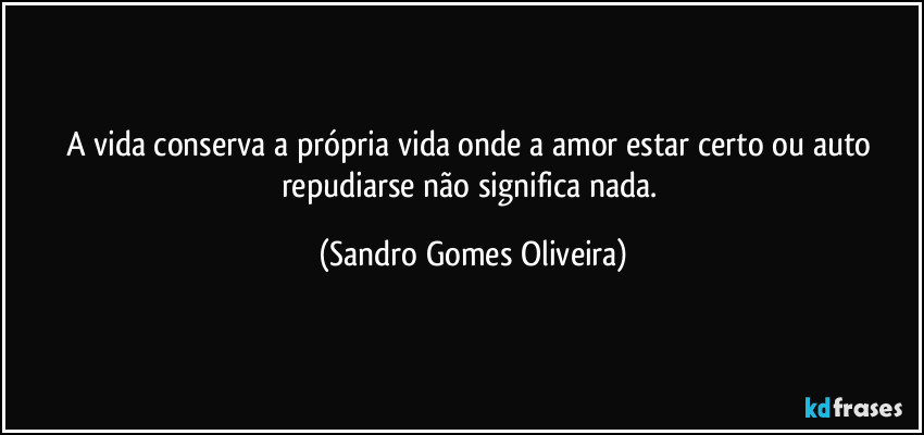 A vida conserva a própria vida onde a amor estar certo ou auto repudiarse não significa nada. (Sandro Gomes Oliveira)