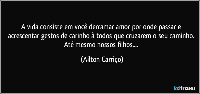 A vida consiste em você derramar amor por onde passar e acrescentar gestos de carinho à todos que cruzarem o seu caminho. Até mesmo nossos filhos... (Ailton Carriço)