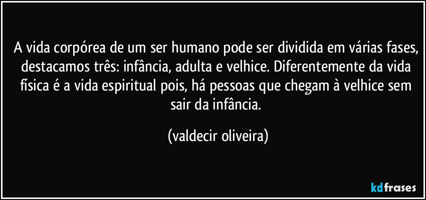 A vida corpórea de um ser humano pode ser dividida em várias fases, destacamos três: infância, adulta e velhice. Diferentemente da vida física é a vida espiritual pois, há pessoas que chegam à velhice sem sair da infância. (valdecir oliveira)