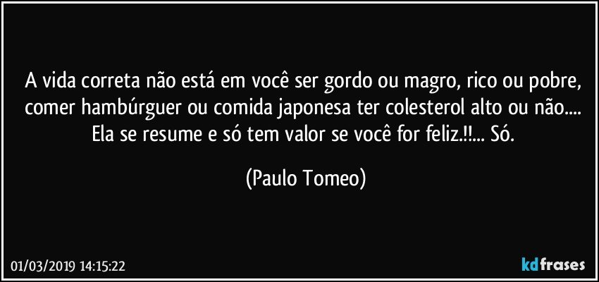 A vida correta não está em você ser gordo ou magro, rico ou pobre, comer hambúrguer ou comida japonesa ter colesterol alto ou não... Ela se resume e só tem valor se você for feliz.!!... Só. (Paulo Tomeo)