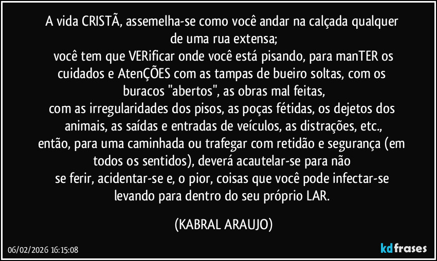 A vida CRISTÃ, assemelha-se como você andar na calçada qualquer de uma rua extensa;
você tem que VERificar onde você está pisando, para manTER os
cuidados e AtenÇÕES com as tampas de bueiro soltas, com os buracos "abertos", as obras mal feitas,
com as irregularidades dos pisos, as poças fétidas, os dejetos dos animais, as saídas e entradas de veículos, as distrações, etc.,
então, para uma caminhada ou trafegar com retidão e segurança (em todos os sentidos), deve-se acautelar-se para não 
se ferir, acidentar-se e, o pior, coisas que você pode infectar-se levando para dentro do seu próprio LAR. (KABRAL ARAUJO)