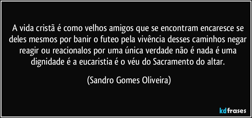 A vida cristã é como velhos amigos que se encontram encaresce se deles mesmos por banir o futeo pela vivência desses caminhos negar reagir ou reacionalos por uma única verdade não é nada é uma dignidade é a eucaristia é o véu do Sacramento do altar. (Sandro Gomes Oliveira)