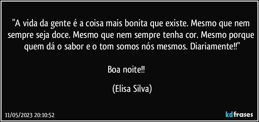 "A vida da gente é a coisa mais bonita que existe. Mesmo que nem sempre seja doce. Mesmo que nem sempre tenha cor. Mesmo porque quem dá o sabor e o tom somos nós mesmos. Diariamente!!"
 
Boa noite!!❤️❤️ (Elisa Silva)