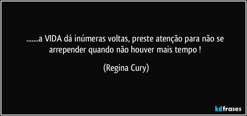 ...a  VIDA dá inúmeras voltas, preste atenção para não se arrepender quando não houver mais tempo ! (Regina Cury)