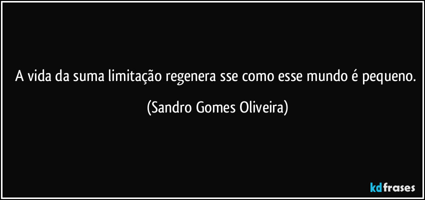 A vida da suma limitação regenera sse como esse mundo é pequeno. (Sandro Gomes Oliveira)