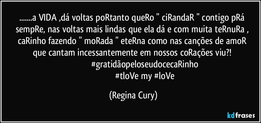 ...a VIDA ,dá voltas  poRtanto queRo " ciRandaR " contigo pRá sempRe, nas  voltas mais lindas que ela dá e com muita  teRnuRa ,  caRinho fazendo  " moRada "  eteRna   como  nas canções de amoR que cantam incessantemente  em nossos coRações viu?! 
                                      #gratidãopeloseudocecaRinho
                                            #tloVe my #loVe (Regina Cury)