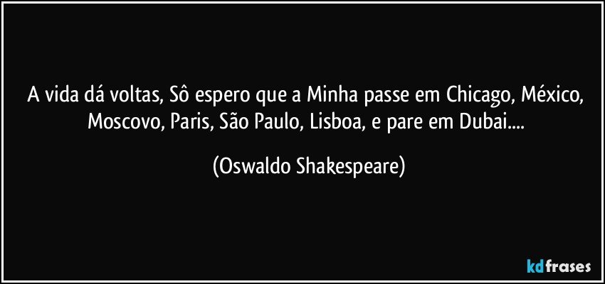A vida dá voltas, Sô espero  que a Minha passe em Chicago, México, Moscovo, Paris, São Paulo, Lisboa, e pare em Dubai... (Oswaldo Shakespeare)