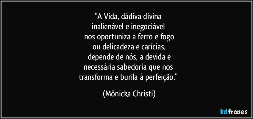 "A Vida, dádiva divina 
inalienável e inegociável 
nos oportuniza a ferro e fogo
ou delicadeza e carícias,
depende de nós, a devida e
necessária sabedoria que nos 
transforma e burila à perfeição." (Mônicka Christi)