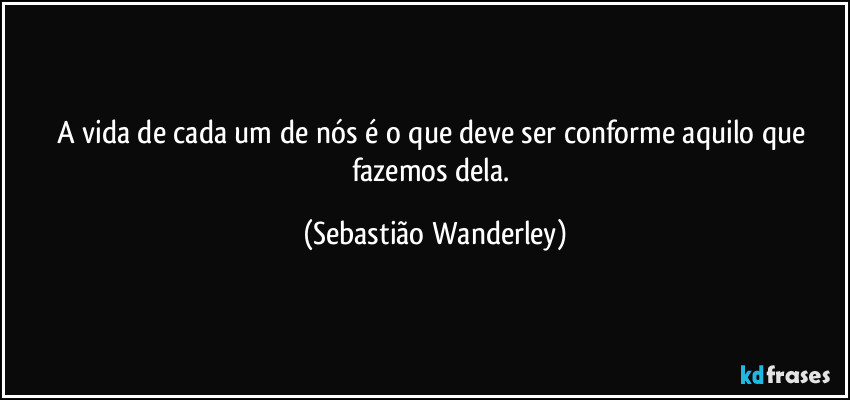 A vida de cada um de nós é o que deve ser conforme aquilo que fazemos dela. (Sebastião Wanderley)