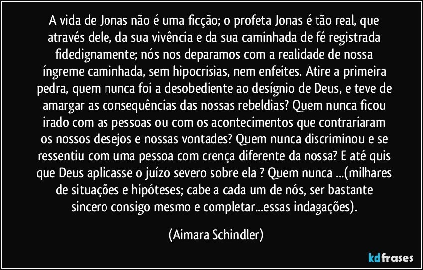 A vida de Jonas não é uma ficção; o profeta Jonas é tão real, que através dele, da sua vivência e da sua caminhada de fé registrada fidedignamente; nós nos deparamos com a realidade de nossa íngreme caminhada, sem hipocrisias, nem enfeites.  Atire a primeira pedra, quem nunca foi a desobediente ao desígnio de Deus, e teve de amargar as consequências das nossas rebeldias? Quem nunca ficou irado com as pessoas ou com os acontecimentos que contrariaram os nossos desejos e nossas vontades? Quem nunca discriminou e se ressentiu com uma pessoa com crença diferente da nossa? E até quis que Deus aplicasse o juízo severo sobre ela ? Quem nunca ...(milhares de situações e hipóteses; cabe a cada um de nós, ser bastante sincero consigo mesmo e completar...essas indagações). (Aimara Schindler)