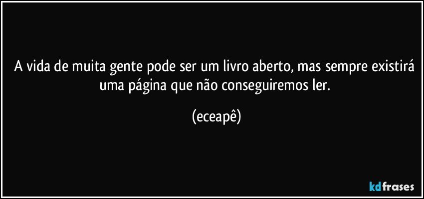 A vida de muita gente pode ser um livro aberto, mas sempre existirá uma página que não conseguiremos ler. (eceapê)