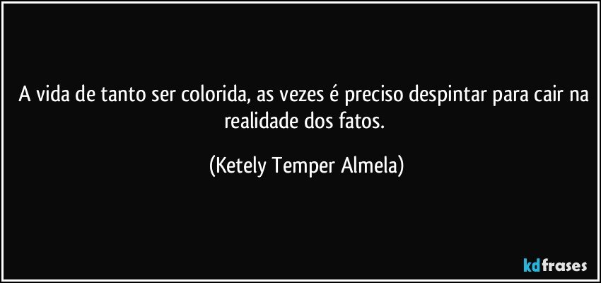 A vida de tanto ser colorida, as vezes é preciso despintar para cair na realidade dos fatos. (Ketely Temper Almela)