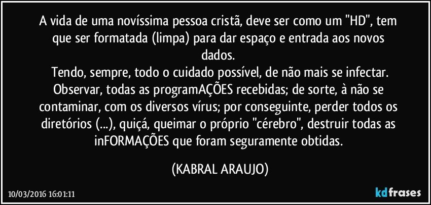 A vida de uma novíssima pessoa cristã, deve ser como um "HD", tem que ser formatada (limpa) para dar espaço e entrada aos novos dados. 
Tendo, sempre, todo o cuidado possível, de não mais se infectar.
Observar, todas as programAÇÕES recebidas; de sorte, à não se contaminar, com os diversos vírus; por conseguinte, perder todos os diretórios (...), quiçá, queimar o próprio "cérebro", destruir todas as inFORMAÇÕES que foram seguramente obtidas. (KABRAL ARAUJO)