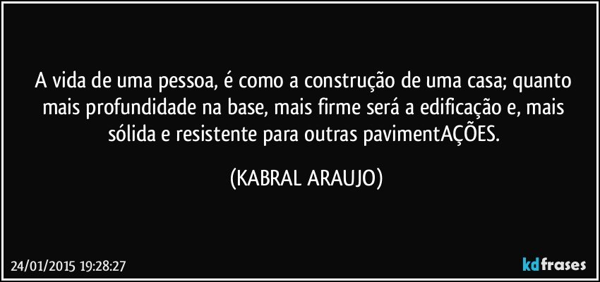 A vida de uma pessoa, é como a construção de uma casa; quanto mais profundidade na base, mais firme será a edificação e, mais sólida e resistente para outras pavimentAÇÕES. (KABRAL ARAUJO)